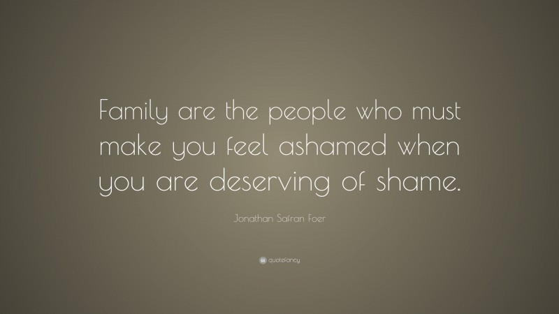 Jonathan Safran Foer Quote: “Family are the people who must make you feel ashamed when you are deserving of shame.”