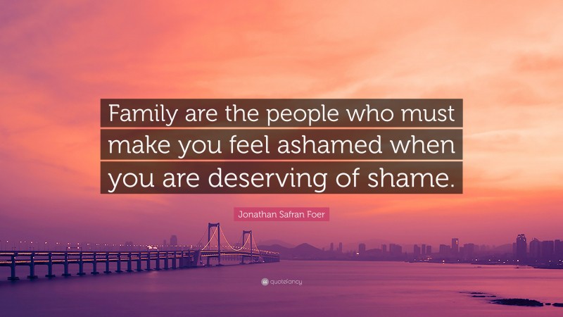 Jonathan Safran Foer Quote: “Family are the people who must make you feel ashamed when you are deserving of shame.”
