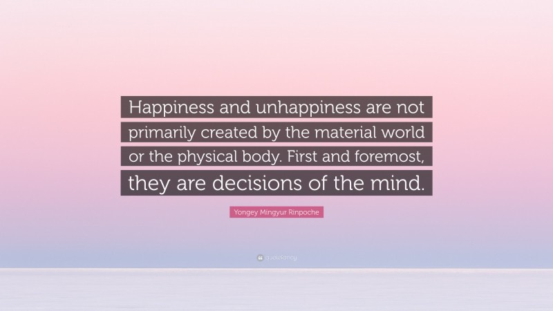 Yongey Mingyur Rinpoche Quote: “Happiness and unhappiness are not primarily created by the material world or the physical body. First and foremost, they are decisions of the mind.”