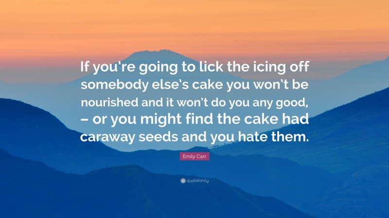 Emily Carr Quote: “If you’re going to lick the icing off somebody else’s cake you won’t be nourished and it won’t do you any good, – or you might find the cake had caraway seeds and you hate them.”