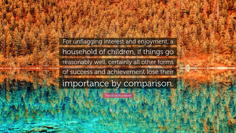 Theodore Roosevelt Quote: “For unflagging interest and enjoyment, a household of children, if things go reasonably well, certainly all other forms of success and achievement lose their importance by comparison.”