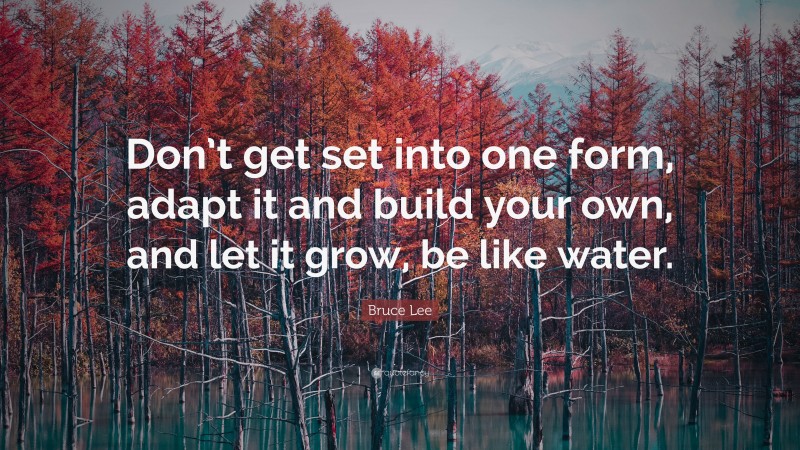 Bruce Lee Quote: “Don’t get set into one form, adapt it and build your own, and let it grow, be like water.”