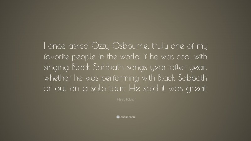 Henry Rollins Quote: “I once asked Ozzy Osbourne, truly one of my favorite people in the world, if he was cool with singing Black Sabbath songs year after year, whether he was performing with Black Sabbath or out on a solo tour. He said it was great.”