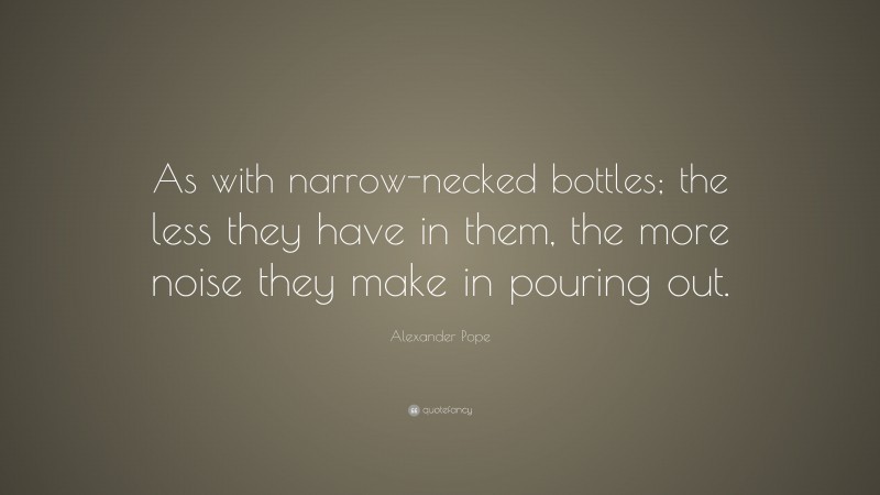 Alexander Pope Quote: “As with narrow-necked bottles; the less they have in them, the more noise they make in pouring out.”
