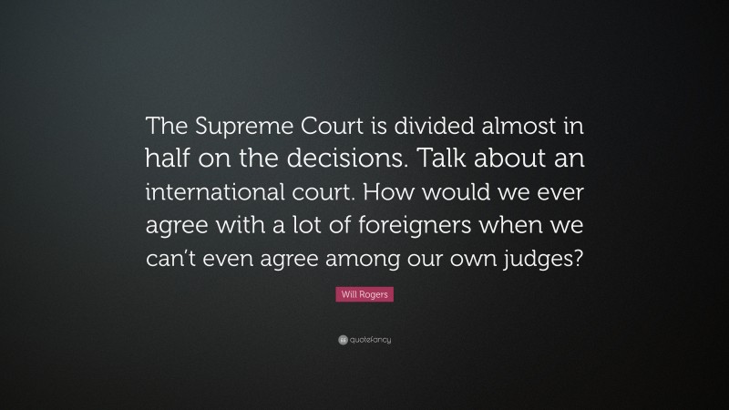 Will Rogers Quote: “The Supreme Court is divided almost in half on the decisions. Talk about an international court. How would we ever agree with a lot of foreigners when we can’t even agree among our own judges?”