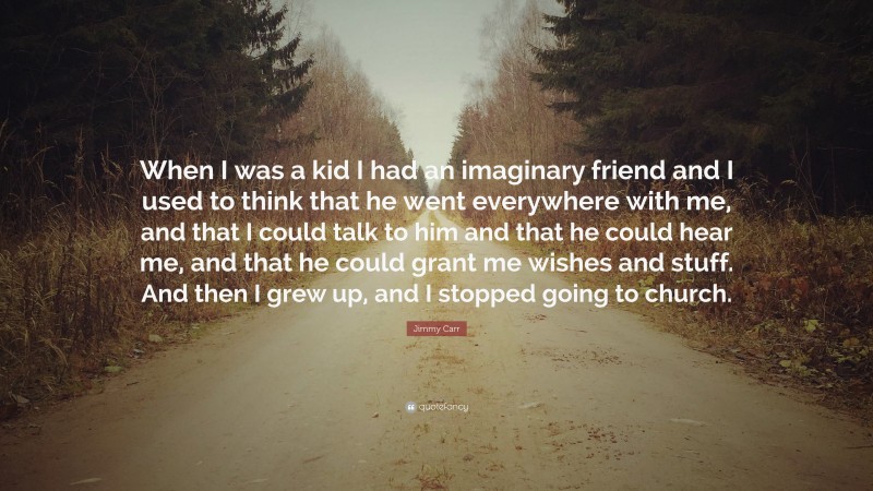 Jimmy Carr Quote: “When I was a kid I had an imaginary friend and I used to think that he went everywhere with me, and that I could talk to him and that he could hear me, and that he could grant me wishes and stuff. And then I grew up, and I stopped going to church.”
