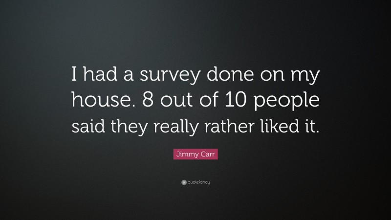 Jimmy Carr Quote: “I had a survey done on my house. 8 out of 10 people said they really rather liked it.”