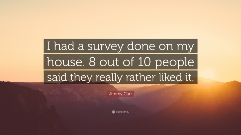 Jimmy Carr Quote: “I had a survey done on my house. 8 out of 10 people said they really rather liked it.”