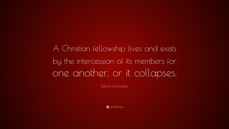 Dietrich Bonhoeffer Quote: “A Christian fellowship lives and exists by the intercession of its members for one another, or it collapses.”