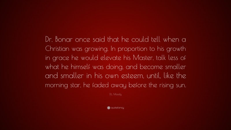 D.L. Moody Quote: “Dr. Bonar once said that he could tell when a Christian was growing. In proportion to his growth in grace he would elevate his Master, talk less of what he himself was doing, and become smaller and smaller in his own esteem, until, like the morning star, he faded away before the rising sun.”