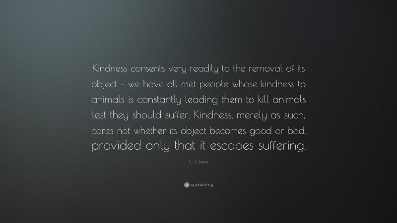 C. S. Lewis Quote: “Kindness consents very readily to the removal of its object – we have all met people whose kindness to animals is constantly leading them to kill animals lest they should suffer. Kindness, merely as such, cares not whether its object becomes good or bad, provided only that it escapes suffering.”