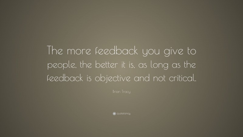 Brian Tracy Quote: “The more feedback you give to people, the better it is, as long as the feedback is objective and not critical.”