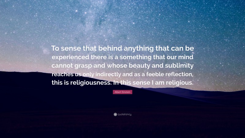 Albert Einstein Quote: “To sense that behind anything that can be experienced there is a something that our mind cannot grasp and whose beauty and sublimity reaches us only indirectly and as a feeble reflection, this is religiousness. In this sense I am religious.”