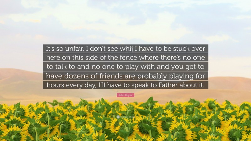 John Boyne Quote: “It’s so unfair, I don’t see whij I have to be stuck over here on this side of the fence where there’s no one to talk to and no one to play with and you get to have dozens of friends are probably playing for hours every day, I’ll have to speak to Father about it.”
