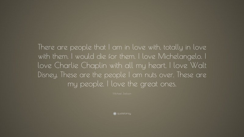 Michael Jackson Quote: “There are people that I am in love with, totally in love with them. I would die for them. I love Michelangelo. I love Charlie Chaplin with all my heart. I love Walt Disney. These are the people I am nuts over. These are my people. I love the great ones.”