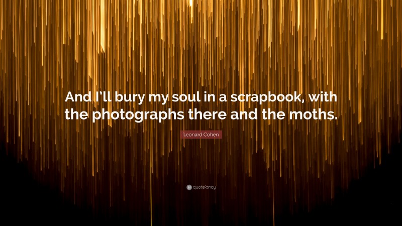 Leonard Cohen Quote: “And I’ll bury my soul in a scrapbook, with the photographs there and the moths.”