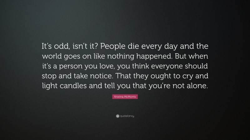 Kristina McMorris Quote: “It’s odd, isn’t it? People die every day and the world goes on like nothing happened. But when it’s a person you love, you think everyone should stop and take notice. That they ought to cry and light candles and tell you that you’re not alone.”