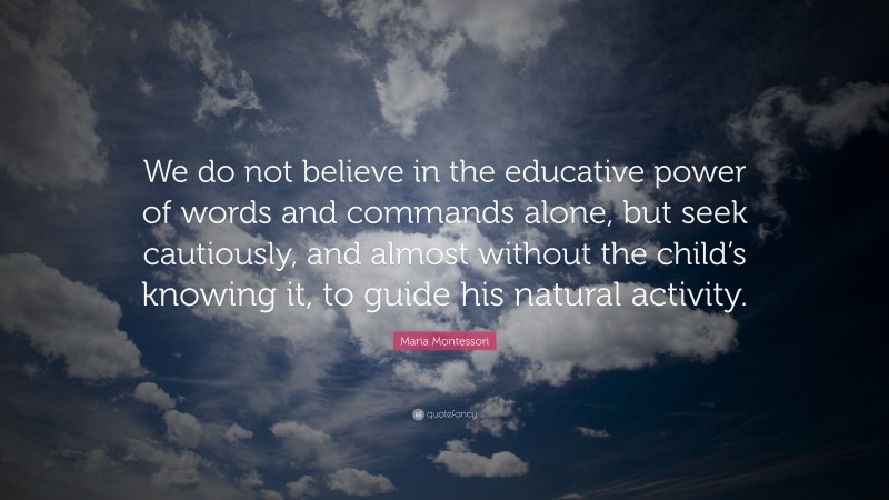 Maria Montessori Quote: “We do not believe in the educative power of words and commands alone, but seek cautiously, and almost without the child’s knowing it, to guide his natural activity.”