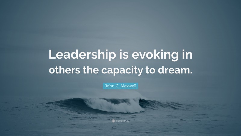 John C. Maxwell Quote: “Leadership is evoking in others the capacity to dream.”