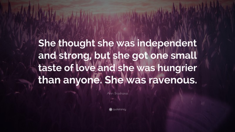 Ann Brashares Quote: “She thought she was independent and strong, but she got one small taste of love and she was hungrier than anyone. She was ravenous.”