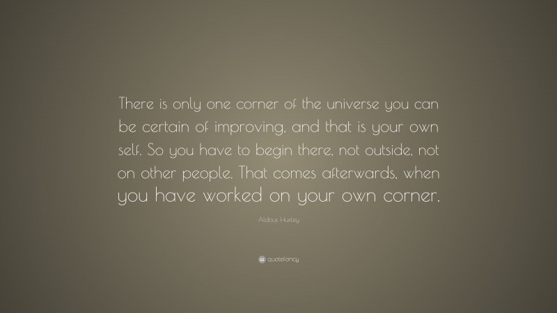 Aldous Huxley Quote: “There is only one corner of the universe you can be certain of improving, and that is your own self. So you have to begin there, not outside, not on other people. That comes afterwards, when you have worked on your own corner.”