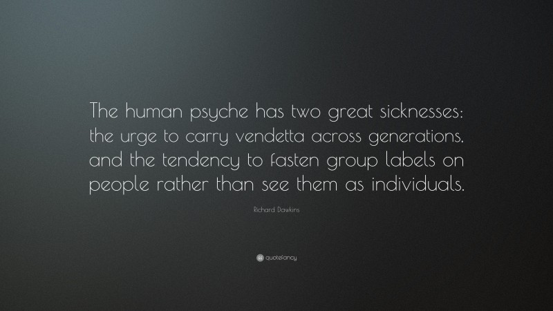Richard Dawkins Quote: “The human psyche has two great sicknesses: the urge to carry vendetta across generations, and the tendency to fasten group labels on people rather than see them as individuals.”