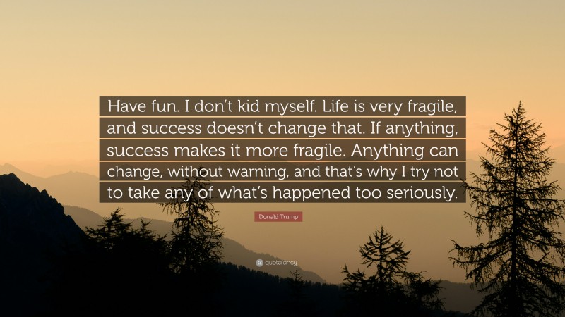 Donald Trump Quote: “Have fun. I don’t kid myself. Life is very fragile, and success doesn’t change that. If anything, success makes it more fragile. Anything can change, without warning, and that’s why I try not to take any of what’s happened too seriously.”