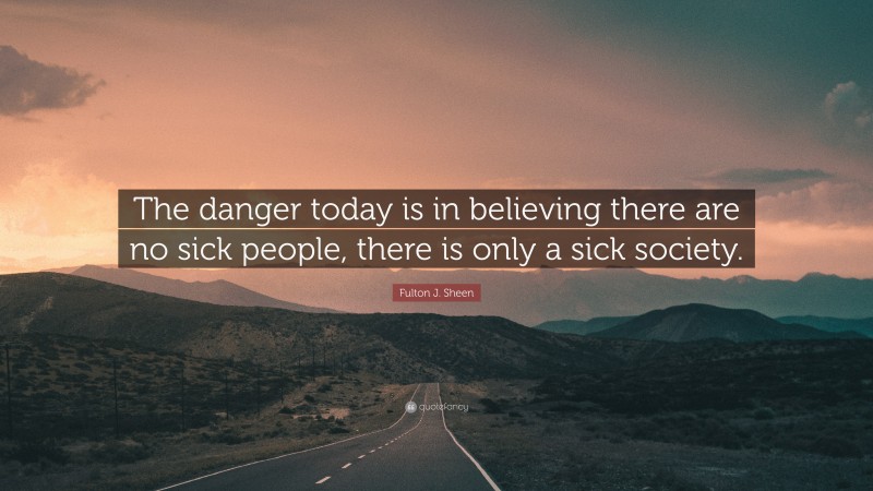 Fulton J. Sheen Quote: “The danger today is in believing there are no sick people, there is only a sick society.”