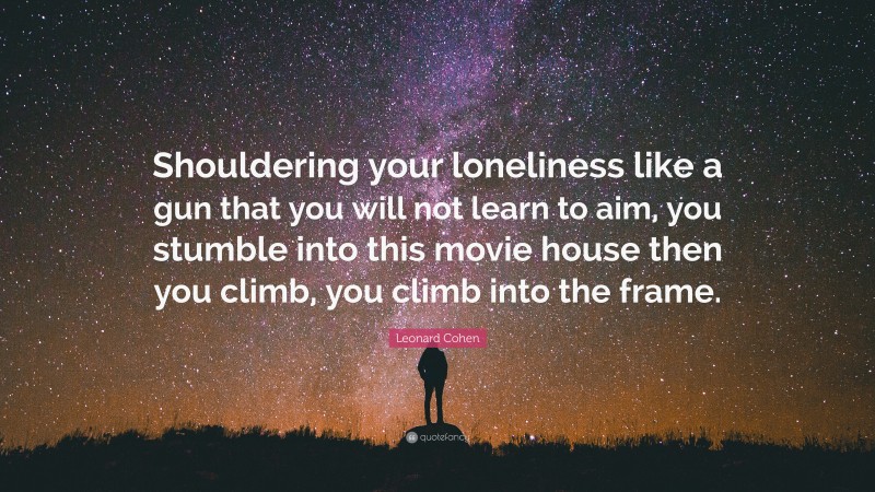 Leonard Cohen Quote: “Shouldering your loneliness like a gun that you will not learn to aim, you stumble into this movie house then you climb, you climb into the frame.”