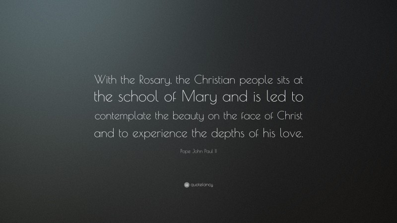 Pope John Paul II Quote: “With the Rosary, the Christian people sits at the school of Mary and is led to contemplate the beauty on the face of Christ and to experience the depths of his love.”