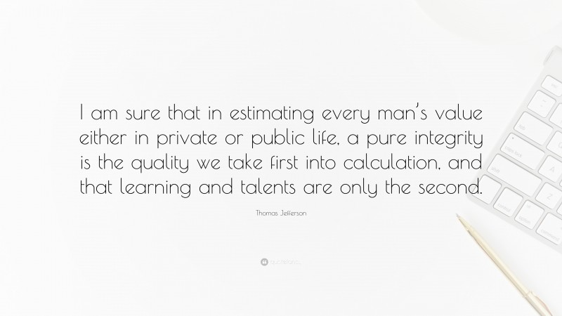 Thomas Jefferson Quote: “I am sure that in estimating every man’s value either in private or public life, a pure integrity is the quality we take first into calculation, and that learning and talents are only the second.”