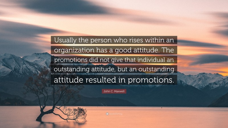 John C. Maxwell Quote: “Usually the person who rises within an organization has a good attitude. The promotions did not give that individual an outstanding attitude, but an outstanding attitude resulted in promotions.”