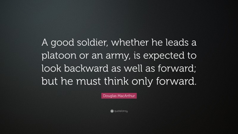 Douglas MacArthur Quote: “A good soldier, whether he leads a platoon or an army, is expected to look backward as well as forward; but he must think only forward.”