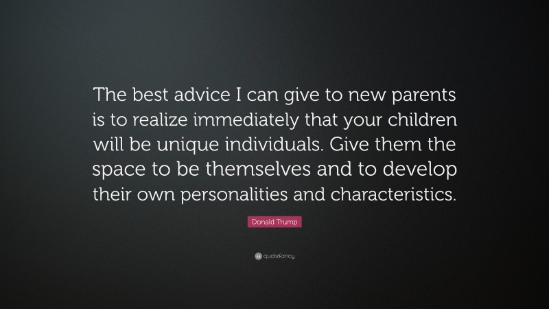 Donald Trump Quote: “The best advice I can give to new parents is to realize immediately that your children will be unique individuals. Give them the space to be themselves and to develop their own personalities and characteristics.”