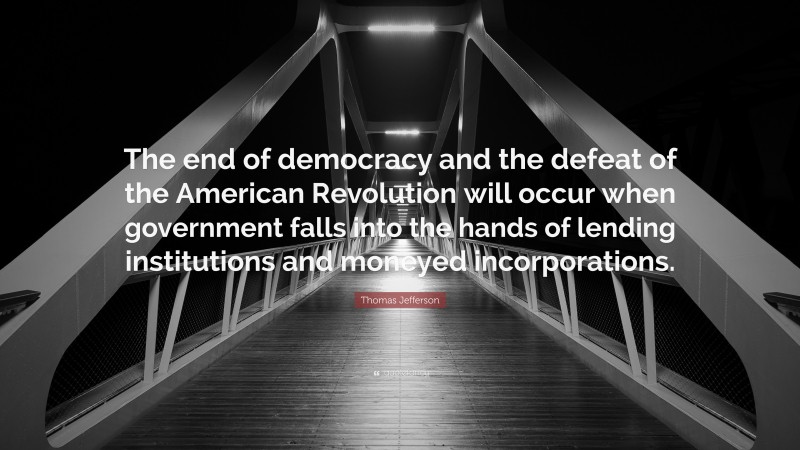 Thomas Jefferson Quote: “The end of democracy and the defeat of the American Revolution will occur when government falls into the hands of lending institutions and moneyed incorporations.”