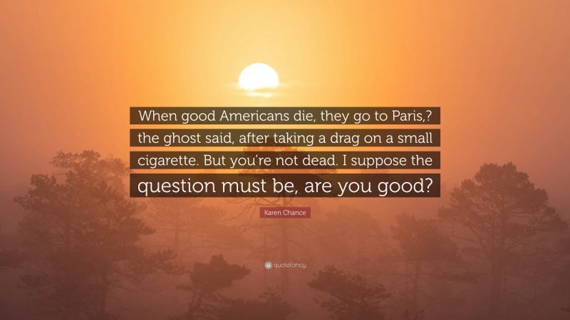 Karen Chance Quote: “When good Americans die, they go to Paris,? the ghost said, after taking a drag on a small cigarette. But you’re not dead. I suppose the question must be, are you good?”