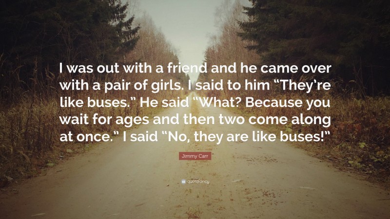 Jimmy Carr Quote: “I was out with a friend and he came over with a pair of girls. I said to him “They’re like buses.” He said “What? Because you wait for ages and then two come along at once.” I said “No, they are like buses!””