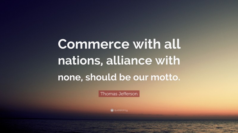 Thomas Jefferson Quote: “Commerce with all nations, alliance with none, should be our motto.”