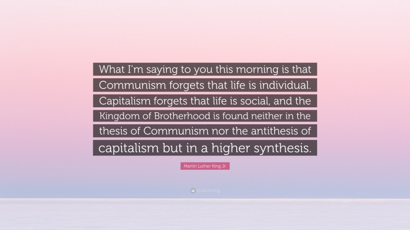 Martin Luther King Jr. Quote: “What I’m saying to you this morning is that Communism forgets that life is individual. Capitalism forgets that life is social, and the Kingdom of Brotherhood is found neither in the thesis of Communism nor the antithesis of capitalism but in a higher synthesis.”