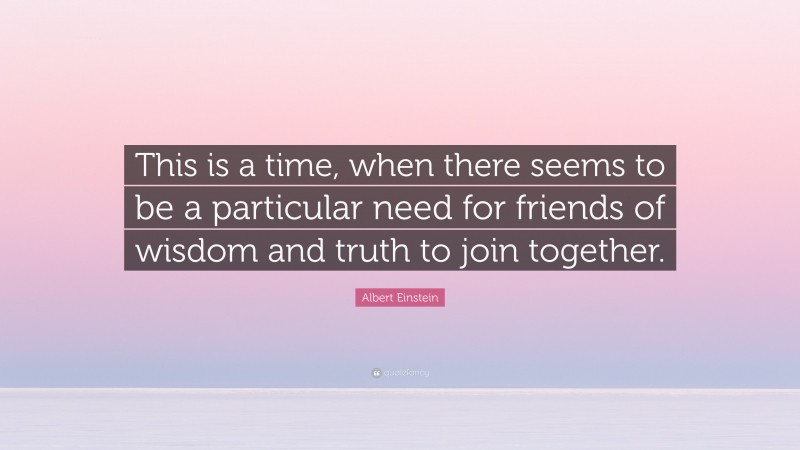 Albert Einstein Quote: “This is a time, when there seems to be a particular need for friends of wisdom and truth to join together.”