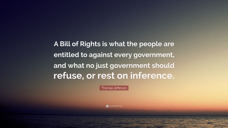 Thomas Jefferson Quote: “A Bill of Rights is what the people are entitled to against every government, and what no just government should refuse, or rest on inference.”