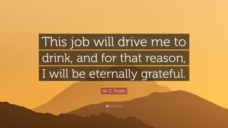 W. C. Fields Quote: “This job will drive me to drink, and for that reason, I will be eternally grateful.”