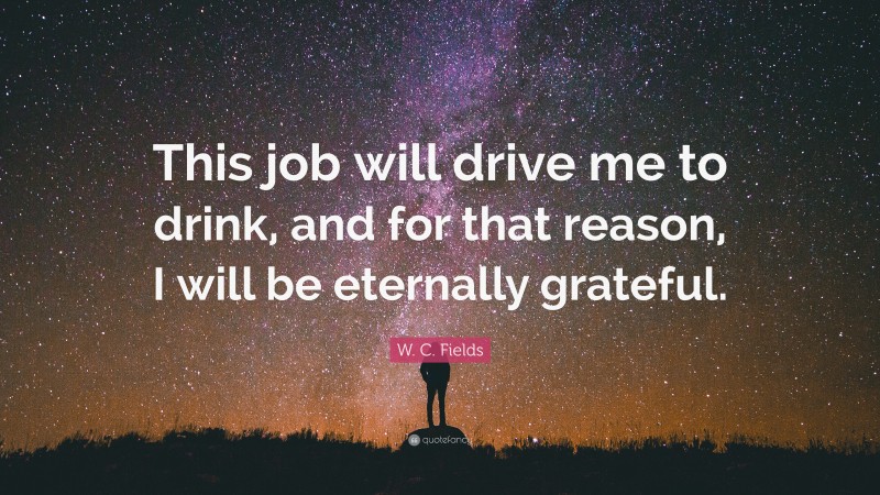 W. C. Fields Quote: “This job will drive me to drink, and for that reason, I will be eternally grateful.”
