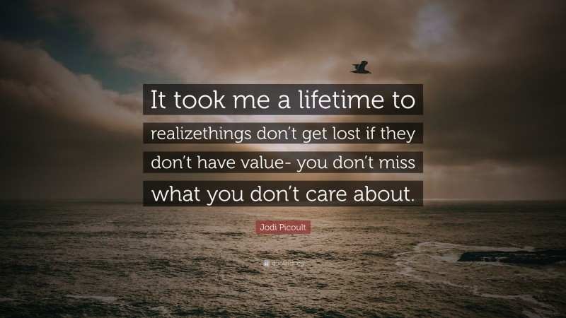 Jodi Picoult Quote: “It took me a lifetime to realizethings don’t get lost if they don’t have value- you don’t miss what you don’t care about.”