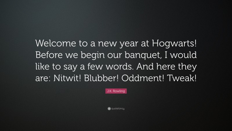 J.K. Rowling Quote: “Welcome to a new year at Hogwarts! Before we begin our banquet, I would like to say a few words. And here they are: Nitwit! Blubber! Oddment! Tweak!”