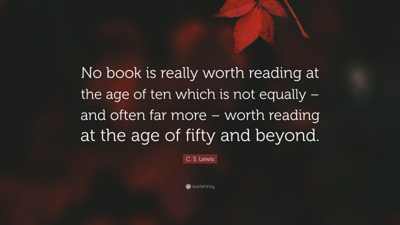 C. S. Lewis Quote: “No book is really worth reading at the age of ten which is not equally – and often far more – worth reading at the age of fifty and beyond.”