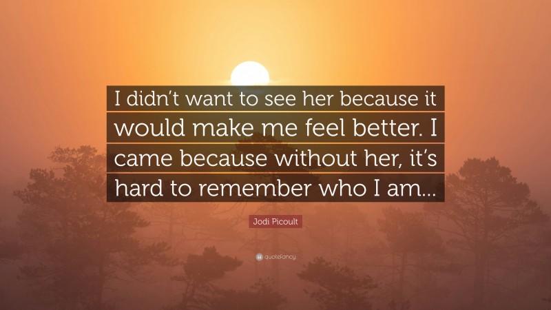 Jodi Picoult Quote: “I didn’t want to see her because it would make me feel better. I came because without her, it’s hard to remember who I am...”