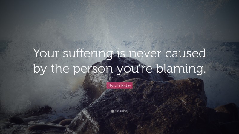 Byron Katie Quote: “Your suffering is never caused by the person you’re blaming.”