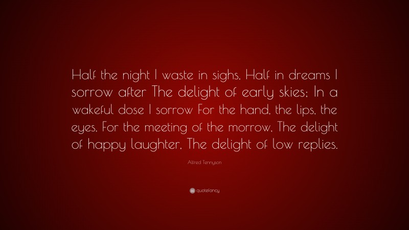 Alfred Tennyson Quote: “Half the night I waste in sighs, Half in dreams I sorrow after The delight of early skies; In a wakeful dose I sorrow For the hand, the lips, the eyes, For the meeting of the morrow, The delight of happy laughter, The delight of low replies.”