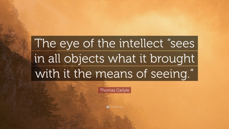 Thomas Carlyle Quote: “The eye of the intellect “sees in all objects what it brought with it the means of seeing.””